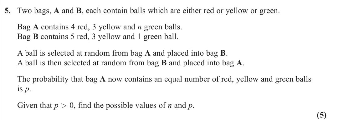 November 2021 AS Statistics, question 5: Two bags, A and B, each contain balls which are either red or yellow or green. Bag A contains 4 red, 3 yellow and n green balls. Bag B contains 5 red, 3 yellow