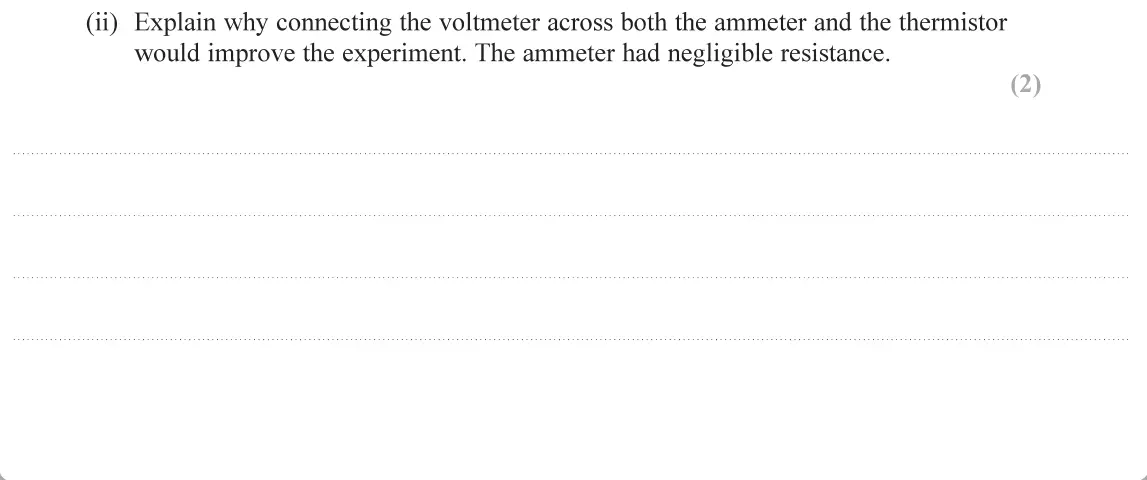 June 2019 AS Paper 1, question 11(a)(ii): Explain why connecting the voltmeter across both the ammeter and the thermistor would improve the experiment. The ammeter had negligible resistance. 2)