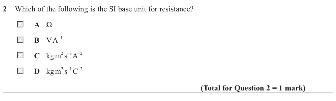 June 2022 AS Paper 1, question 2: Which of the following is the SI base unit for resistance? A Ω B V A–1 C kg m2 s–3 A–2 D kg m2 s–1 C–2