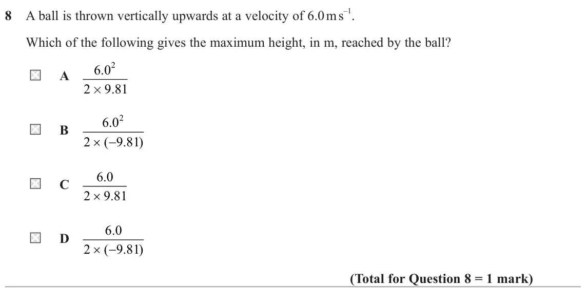 June 2023 AS Paper 1, question 8: A ball is thrown vertically upwards at a velocity of 6.0 m s –1. Which of the following gives the maximum height, in m, reached by the ball? 2 6 0 . A 2 9 81 .