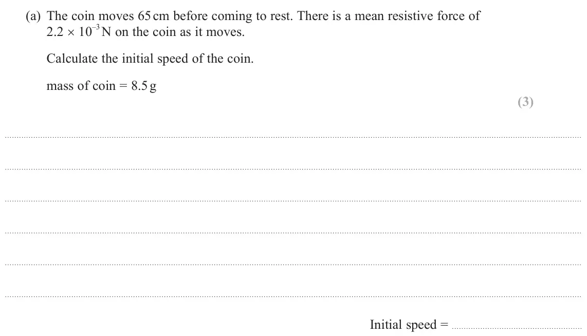 June 2024 AS Paper 1, question 10(a): The coin moves 65 cm before coming to rest. There is a mean resistive force of 2.2 × 10 –3 N on the coin as it moves. Calculate the initial speed of the coin. m