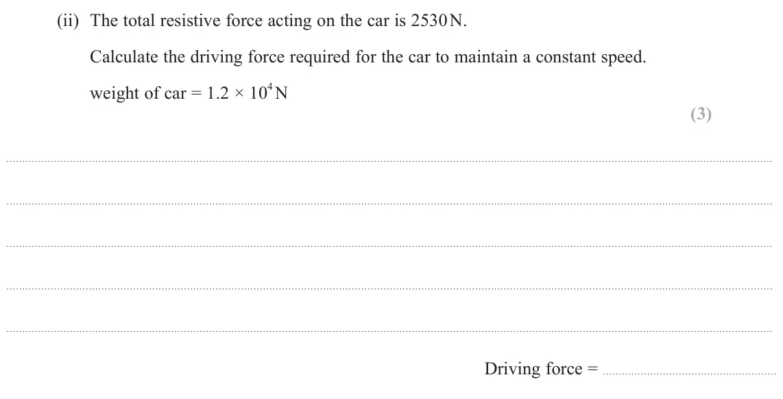 June 2024 AS Paper 1, question 13(a)(ii): The total resistive force acting on the car is 2530 N. Calculate the driving force required for the car to maintain a constant speed. weight of car = 1.2 × 10 4