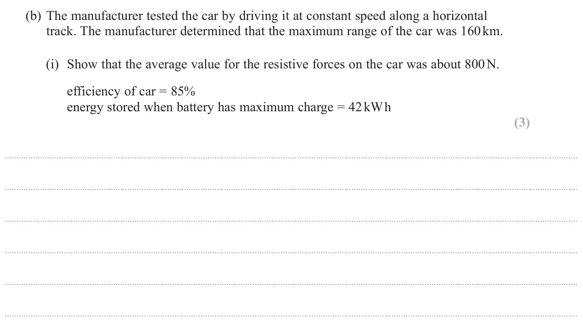 June 2024 AS Paper 1, question 15(b)(i): Show that the average value for the resistive forces on the car was about 800 N. efficiency of car = 85% energy stored when battery has maximum charge = 42 kW h