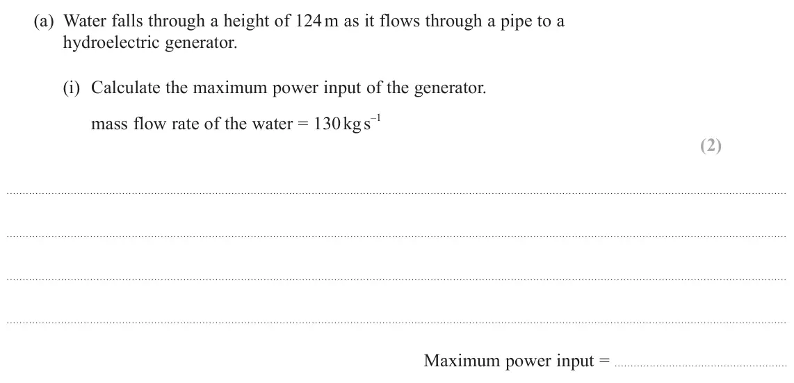 June 2025 AS Paper 1, question 14(a)(i): Calculate the maximum power input of the generator. mass flow rate of the water = 130 kg s –1 (2) Maximum power input =