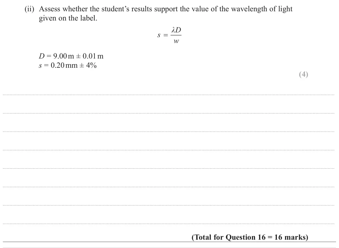 June 2025 AS Paper 1, question 16(c)(ii): Assess whether the student’s results support the value of the wavelength of light given on the label. λD s w D = 9.00 m ± 0.01 m s = 0.20 mm ± 4% (4)