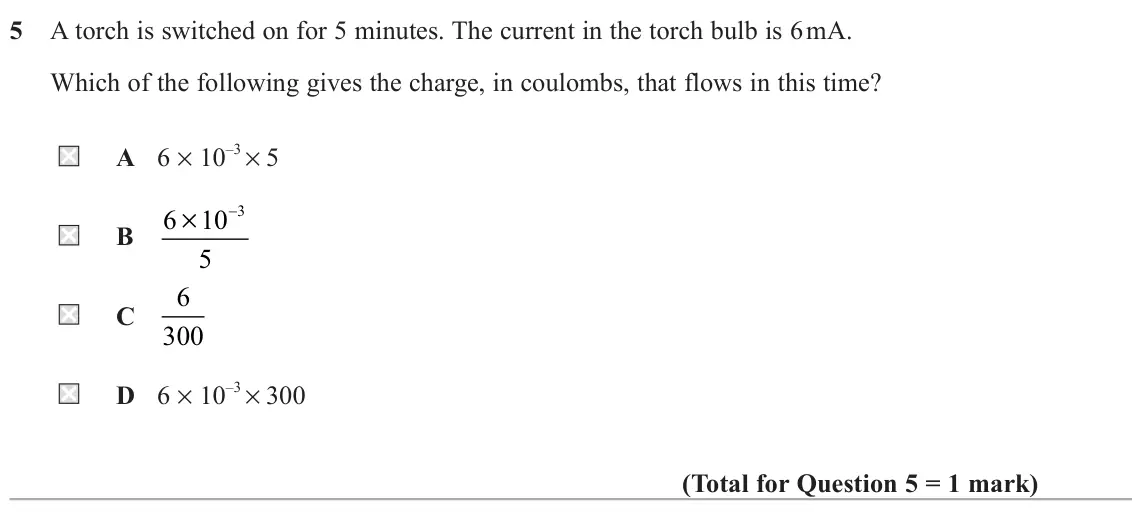 November 2021 AS Paper 1, question 5: A torch is switched on for 5 minutes. The current in the torch bulb is 6 mA. Which of the following gives the charge, in coulombs, that flows in this time? A 6 