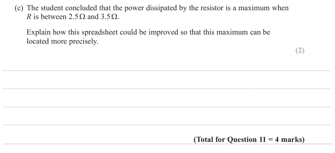 October 2020 AS Paper 1, question 11(c): The student concluded that the power dissipated by the resistor is a maximum when R is between 2.5 Ω and 3.5 Ω. Explain how this spreadsheet could be improved s