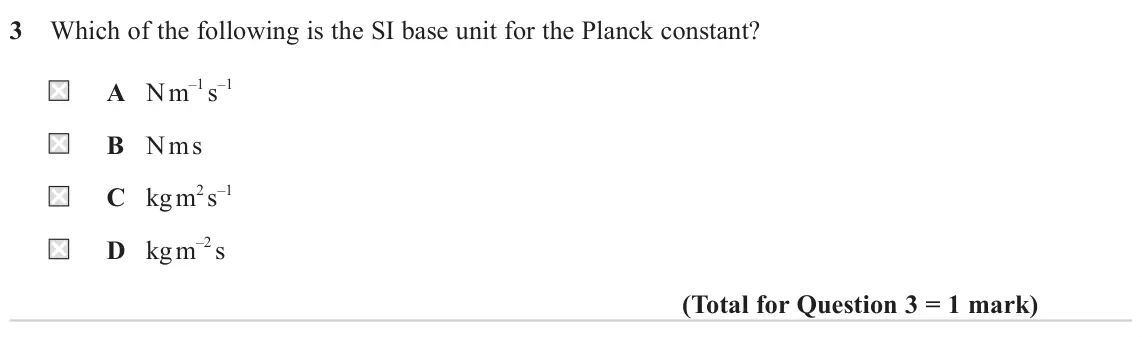 June 2022 AS Paper 2, question 3: Which of the following is the SI base unit for the Planck constant? A N m–1 s–1 B N m s C kg m2 s–1 D kg m–2 s