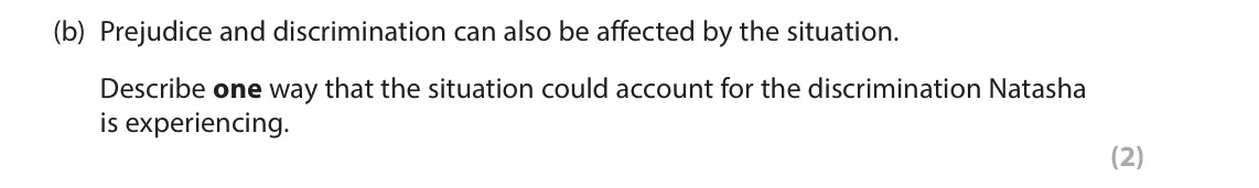 June 2023 AS Paper 1, question 2(b): Prejudice and discrimination can also be affected by the situation. Describe one way that the situation could account for the discrimination Natasha is experien
