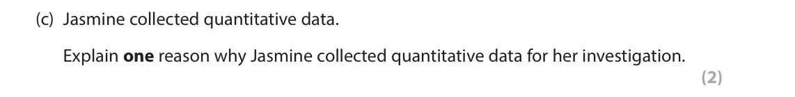 June 2024 AS Paper 1, question 2(c): Jasmine collected quantitative data. Explain one reason why Jasmine collected quantitative data for her investigation. (2) 2 Jasmine works at a local school. Th