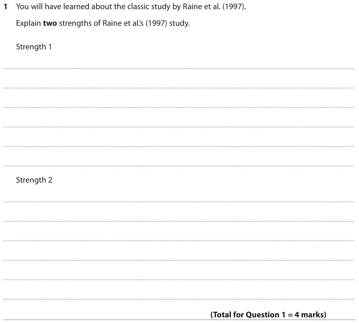 June 2018 AS Paper 2, question 1: You will have learned about the classic study by Raine et al. (1997). Explain two strengths of Raine et al.’s (1997) study. Strength 1 Strength 2