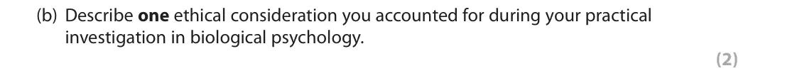 June 2018 AS Paper 2, question 2(b): Describe one ethical consideration you accounted for during your practical investigation in biological psychology. (2) 2 You were required to carry out a practi