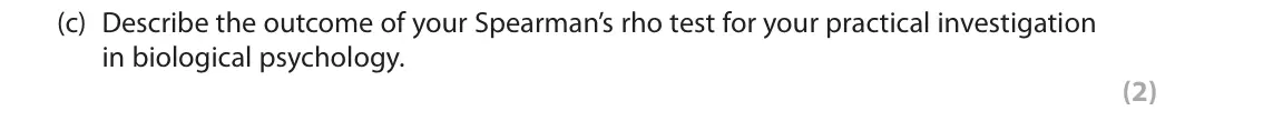June 2018 AS Paper 2, question 2(c): Describe the outcome of your Spearman’s rho test for your practical investigation in biological psychology. (2) 2 You were required to carry out a practical inv