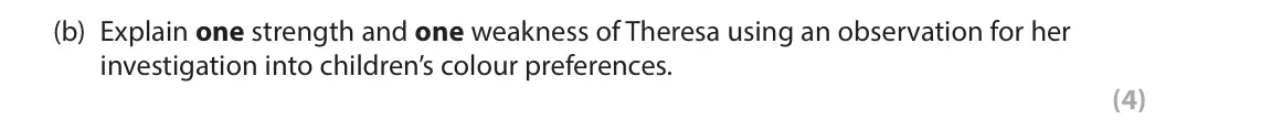 June 2024 AS Paper 2, question 8(b): Explain one strength and one weakness of Theresa using an observation for her investigation into children’s colour preferences. (4) 8 Theresa wanted to investig