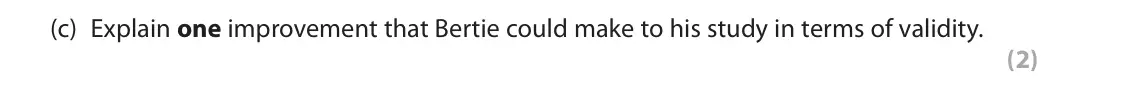 October 2020 AS Paper 2, question 8(c): Explain one improvement that Bertie could make to his study in terms of validity. (2) 8 Bertie wanted to investigate the severity of symptoms for older and youn