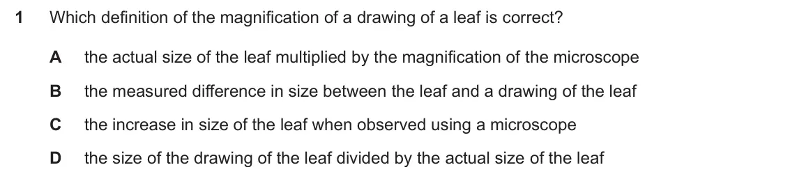 Specimen Paper 1, question 1: Which definition of the magnification of a drawing of a leaf is correct? A the actual size of the leaf multiplied by the magnification of the microscope B the m