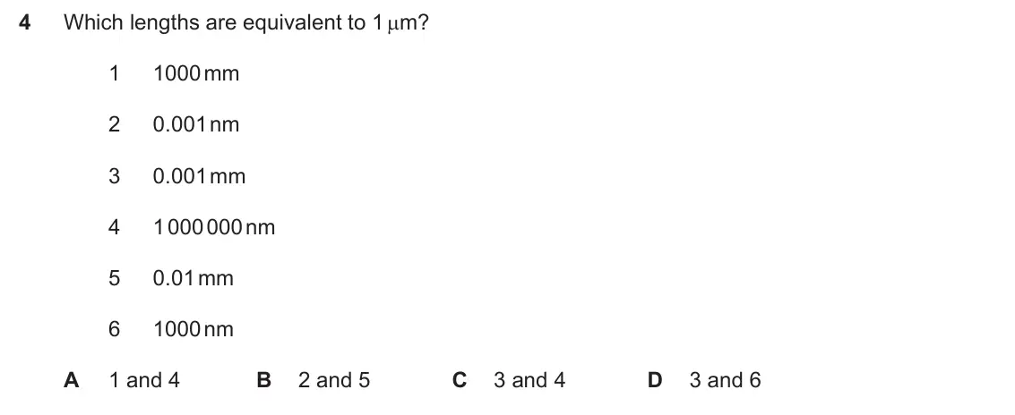 Specimen Paper 1, question 4: Which lengths are equivalent to 1 Pm? 1 1000 mm 2 0.001 nm 3 0.001 mm 4 1 000 000 nm 5 0.01 mm 6 1000 nm A 1 and 4 B 2 and 5 C 3 and 4 D 3 and 6