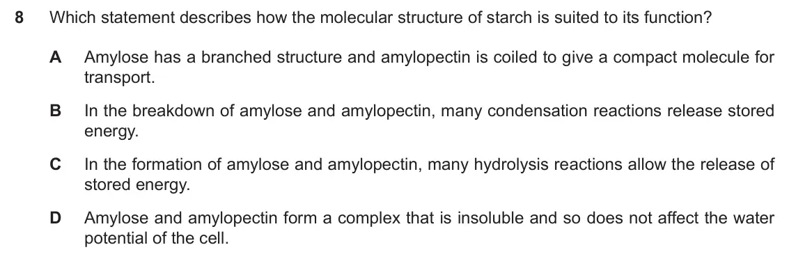 Specimen Paper 1, question 8: Which statement describes how the molecular structure of starch is suited to its function? A Amylose has a branched structure and amylopectin is coiled to give