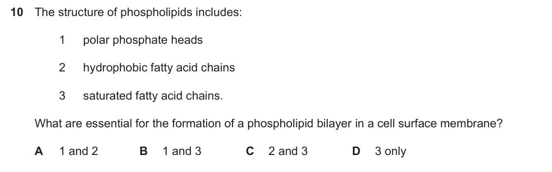Specimen Paper 1, question 10: The structure of phospholipids includes: 1 polar phosphate heads 2 hydrophobic fatty acid chains 3 saturated fatty acid chains. What are essential for the forma
