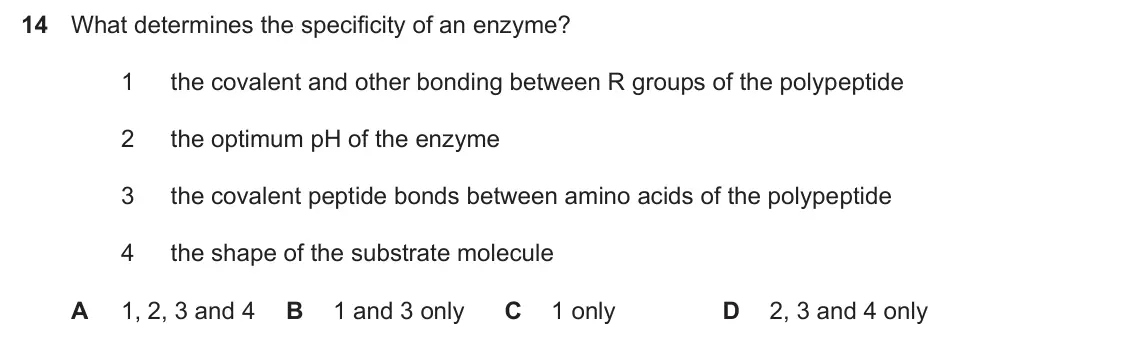 Specimen Paper 1, question 14: What determines the specificity of an enzyme? 1 the covalent and other bonding between R groups of the polypeptide 2 the optimum pH of the enzyme 3 the covalent