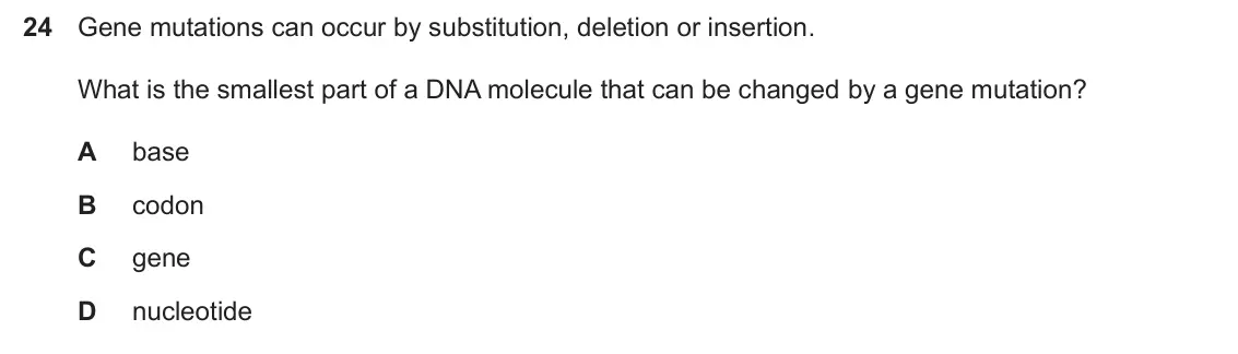 Specimen Paper 1, question 24: Gene mutations can occur by substitution, deletion or insertion. What is the smallest part of a DNA molecule that can be changed by a gene mutation? A base B co