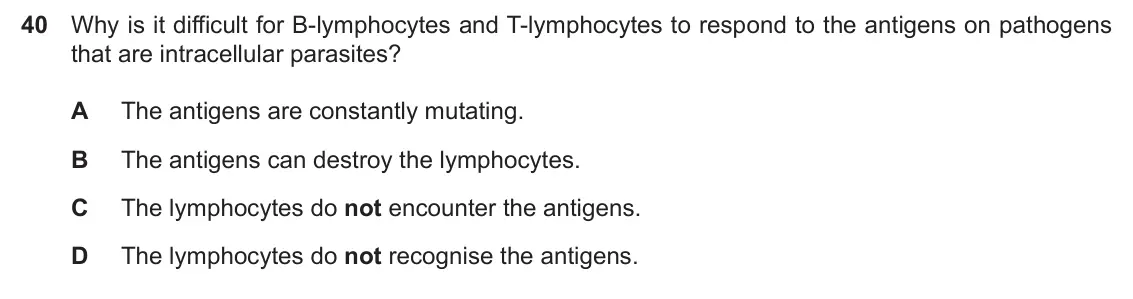 Specimen Paper 1, question 40: Why is it difficult for B-lymphocytes and T-lymphocytes to respond to the antigens on pathogens that are intracellular parasites? A The antigens are constantly 