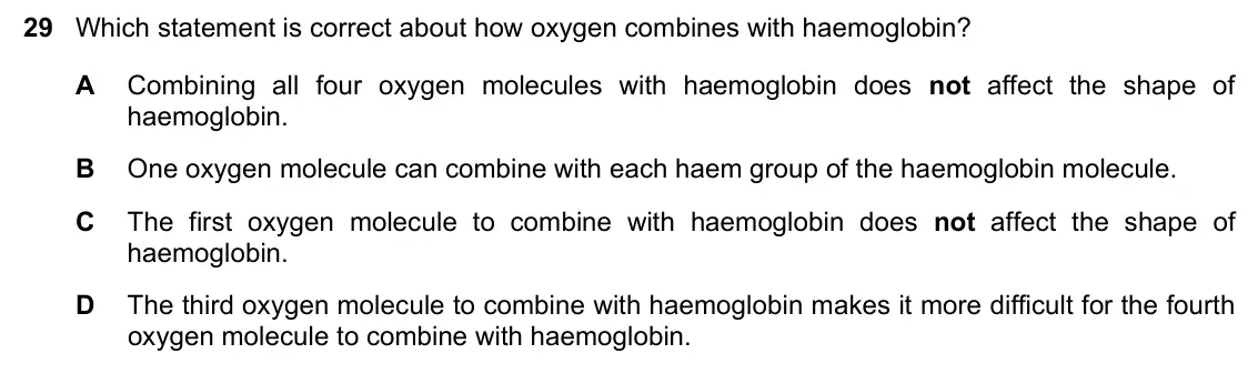 June 2024 Paper 1, question 29: Which statement is correct about how oxygen combines with haemoglobin? A Combining all four oxygen molecules with haemoglobin does not affect the shape of haemo