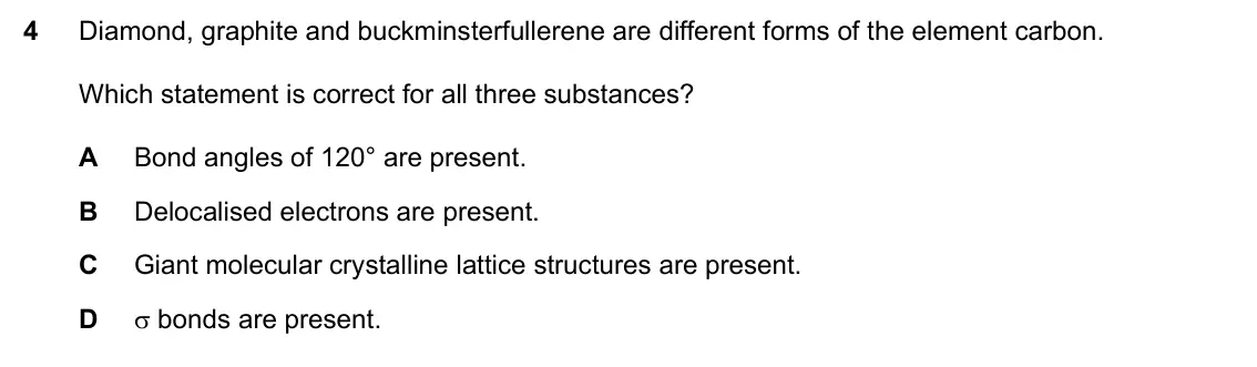 Specimen Paper 1, question 4: Diamond, graphite and buckminsterfullerene are different forms of the element carbon. Which statement is correct for all three substances? A Bond angles of 120°