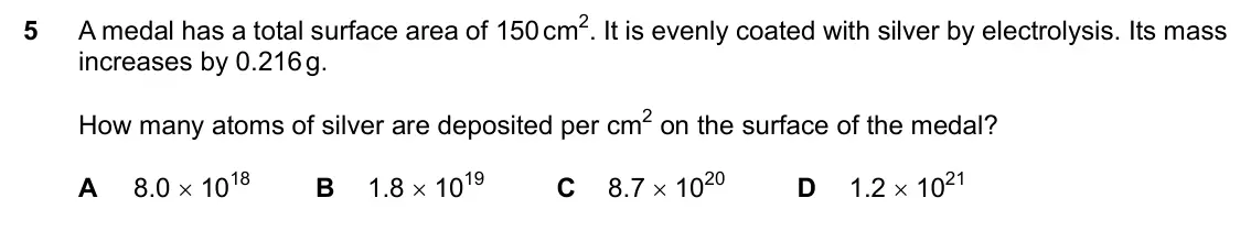 Specimen Paper 1, question 5: A medal has a total surface area of 150 cm2. It is evenly coated with silver by electrolysis. Its mass increases by 0.216 g. How many atoms of silver are deposi