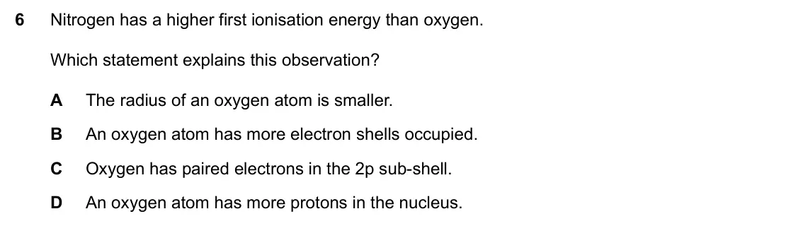 Specimen Paper 1, question 6: Nitrogen has a higher first ionisation energy than oxygen. Which statement explains this observation? A The radius of an oxygen atom is smaller. B An oxygen ato