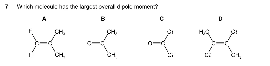 Specimen Paper 1, question 7: Which molecule has the largest overall dipole moment? A B C D H CH3 CH3 Cl H3C Cl C C O C O C C C H CH3 CH3 Cl Cl CH3