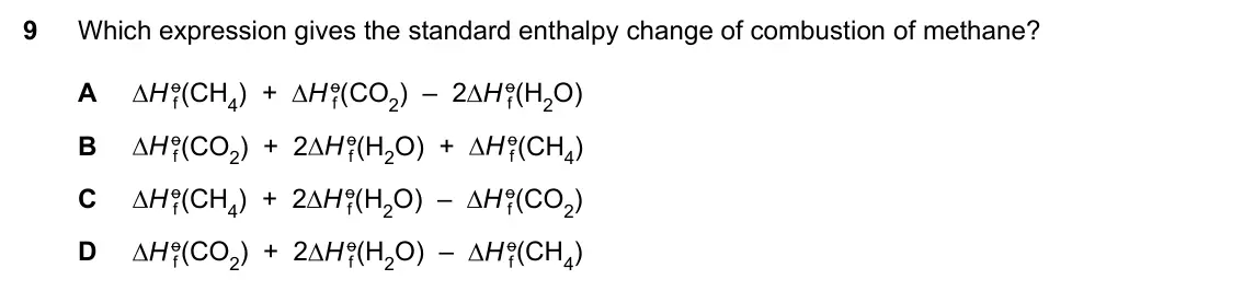 Specimen Paper 1, question 9: Which expression gives the standard enthalpy change of combustion of methane? A (CH4) + (CO2) – 2 (H2O) B (CO2) + 2 (H2O) + (CH4) C (CH4) + 2 (H2O) – (CO2) D (C