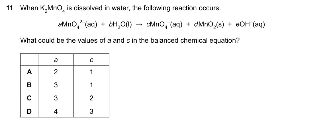 Specimen Paper 1, question 11: When K2MnO4 is dissolved in water, the following reaction occurs. aMnO4 2–(aq) + bH2O(l) → cMnO4 –(aq) + d MnO2(s) + eOH–(aq) What could be the values of a and 