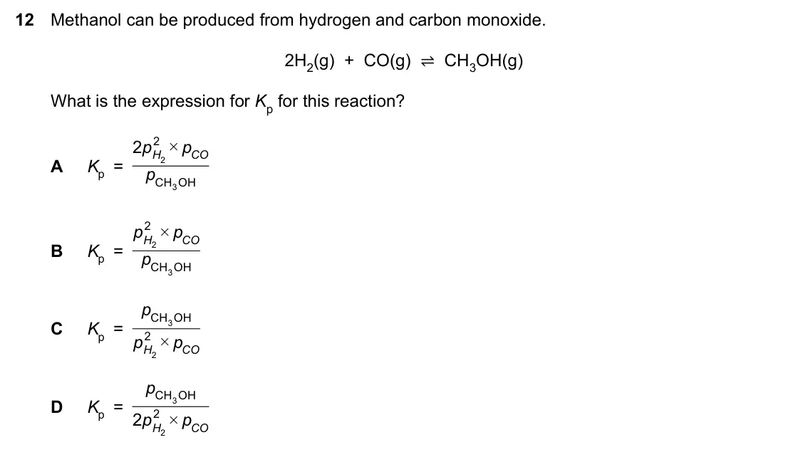 Specimen Paper 1, question 12: Methanol can be produced from hydrogen and carbon monoxide. 2H2(g) + CO(g) ⇌ CH3OH(g) What is the expression for Kp for this reaction? 2 p 2 p # H CO A K = 2 p
