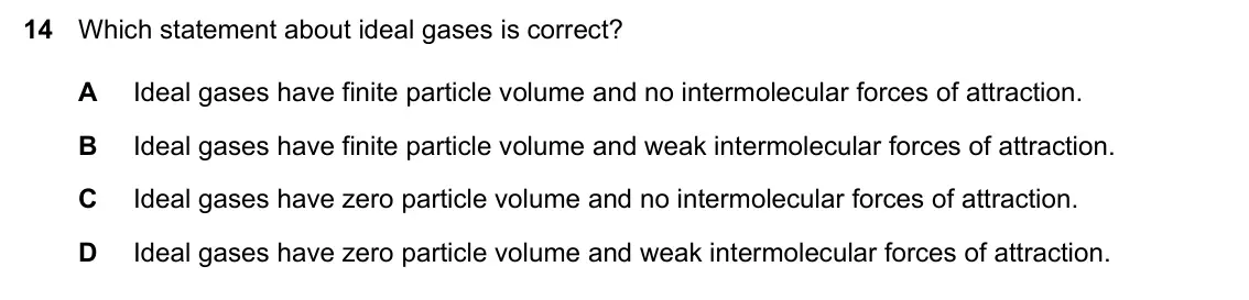 Specimen Paper 1, question 14: Which statement about ideal gases is correct? A Ideal gases have finite particle volume and no intermolecular forces of attraction. B Ideal gases have finite pa