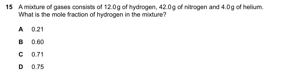 Specimen Paper 1, question 15: A mixture of gases consists of 12.0 g of hydrogen, 42.0 g of nitrogen and 4.0 g of helium. What is the mole fraction of hydrogen in the mixture? A 0.21 B 0.60 C