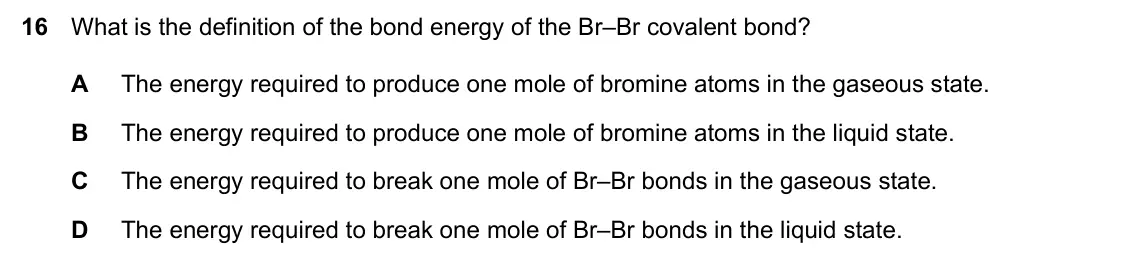 Specimen Paper 1, question 16: What is the definition of the bond energy of the Br–Br covalent bond? A The energy required to produce one mole of bromine atoms in the gaseous state. B The ene