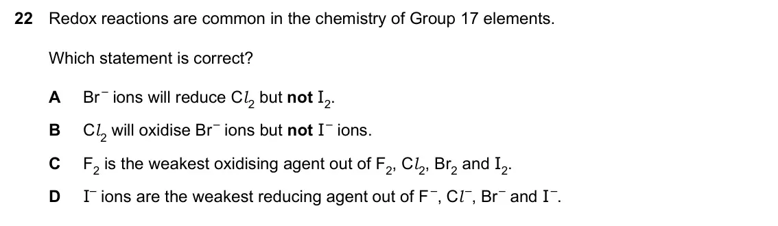 Specimen Paper 1, question 22: Redox reactions are common in the chemistry of Group 17 elements. Which statement is correct? A Br – ions will reduce Cl 2 but not I2. B Cl 2 will oxidise Br – 