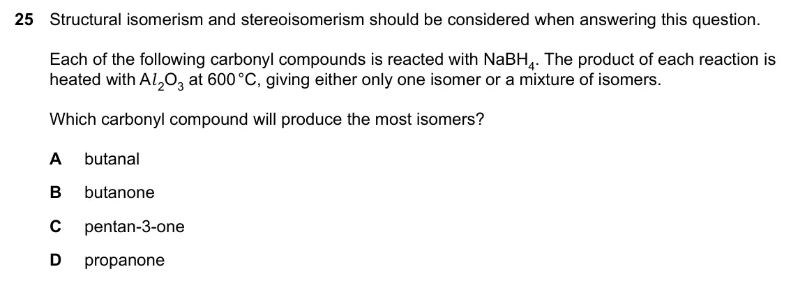 Specimen Paper 1, question 25: Structural isomerism and stereoisomerism should be considered when answering this question. Each of the following carbonyl compounds is reacted with NaBH4. The