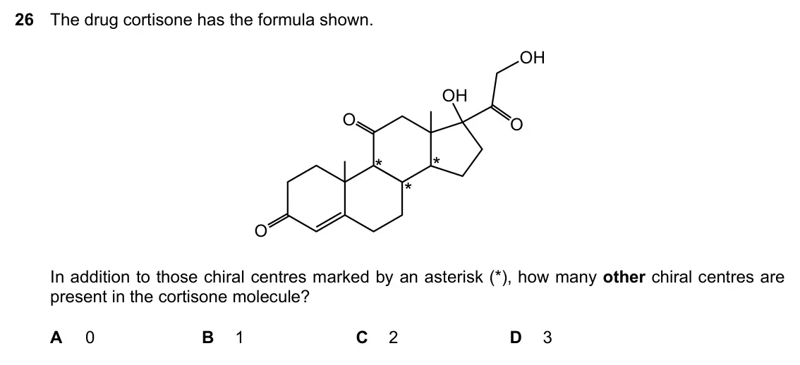 Specimen Paper 1, question 26: The drug cortisone has the formula shown. OH OH O O O In addition to those chiral centres marked by an asterisk (*), how many other chiral centres are present i