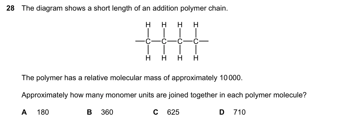 Specimen Paper 1, question 28: The diagram shows a short length of an addition polymer chain. H H H H C C C C H H H H The polymer has a relative molecular mass of approximately 10 000. Approx