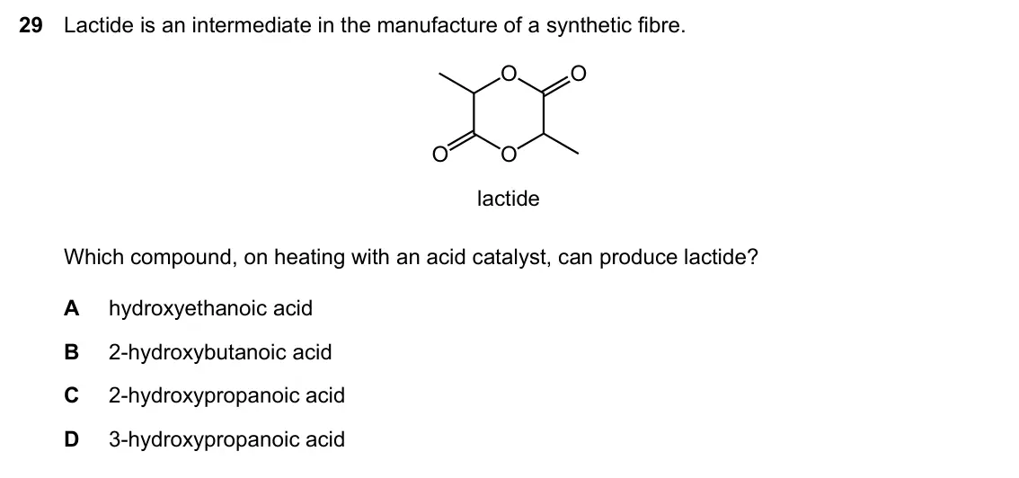 Specimen Paper 1, question 29: Lactide is an intermediate in the manufacture of a synthetic fibre. O O O O lactide Which compound, on heating with an acid catalyst, can produce lactide? A hyd