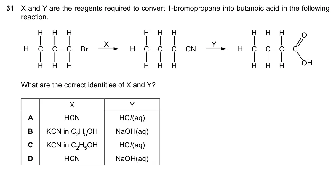Specimen Paper 1, question 31: X and Y are the reagents required to convert 1-bromopropane into butanoic acid in the following reaction. H H H H H H H H H O X Y H C C C Br H C C C CN H C C C