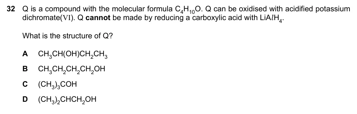 Specimen Paper 1, question 32: Q is a compound with the molecular formula C4H10O. Q can be oxidised with acidified potassium dichromate(VI). Q cannot be made by reducing a carboxylic acid wit