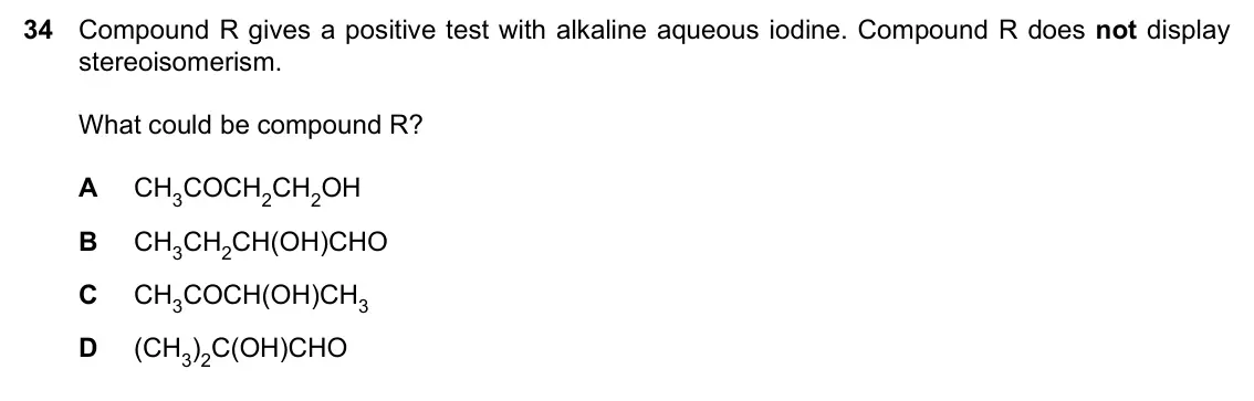 Specimen Paper 1, question 34: Compound R gives a positive test with alkaline aqueous iodine. Compound R does not display stereoisomerism. What could be compound R? A CH3COCH2CH2OH B CH3CH2CH