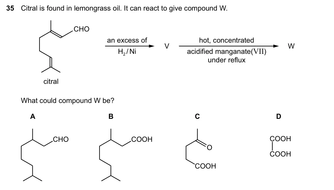 Specimen Paper 1, question 35: Citral is found in lemongrass oil. It can react to give compound W. CHO an excess of hot, concentrated V W H2 / Ni acidified manganate(VII) under reflux citral