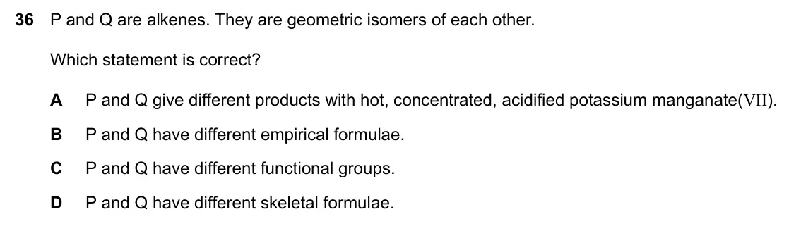 Specimen Paper 1, question 36: P and Q are alkenes. They are geometric isomers of each other. Which statement is correct? A P and Q give different products with hot, concentrated, acidified p