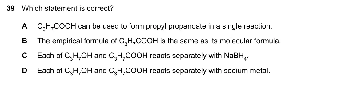 Specimen Paper 1, question 39: Which statement is correct? A C3H7COOH can be used to form propyl propanoate in a single reaction. B The empirical formula of C3H7COOH is the same as its molecu