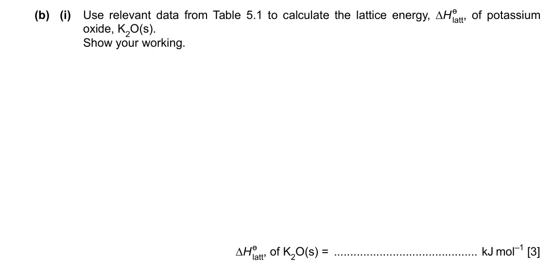 Specimen Paper 4, question 5(b)(i): Use relevant data from Table 5.1 to calculate the lattice energy, ∆H ɵ latt, of potassium oxide, K2O(s). Show your working. ∆H ɵ latt, of K2O(s) = kJ mol–1 [3]