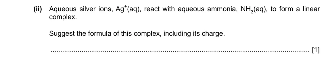 Specimen Paper 4, question 6(b)(ii): Aqueous silver ions, Ag+(aq), react with aqueous ammonia, NH3(aq), to form a linear complex. Suggest the formula of this complex, including its charge. [1]